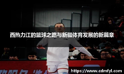 西热力江的篮球之路与新疆体育发展的新篇章